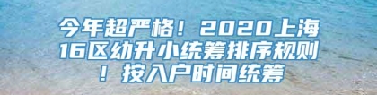 今年超严格！2020上海16区幼升小统筹排序规则！按入户时间统筹