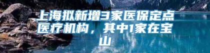 上海拟新增3家医保定点医疗机构，其中1家在宝山