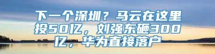 下一个深圳？马云在这里投50亿，刘强东砸300亿，华为直接落户