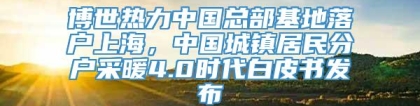 博世热力中国总部基地落户上海，中国城镇居民分户采暖4.0时代白皮书发布