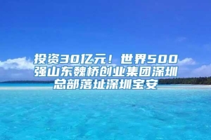 投资30亿元！世界500强山东魏桥创业集团深圳总部落址深圳宝安