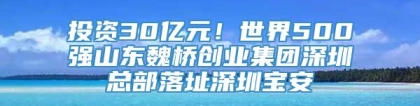 投资30亿元！世界500强山东魏桥创业集团深圳总部落址深圳宝安