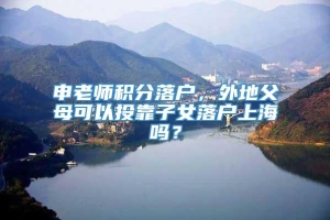 申老师积分落户，外地父母可以投靠子女落户上海吗？