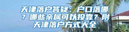 天津落户答疑：户口落哪？哪些亲属可以投靠？附天津落户方式大全