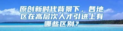 原创新时代背景下，各地区在高层次人才引进上有哪些区别？