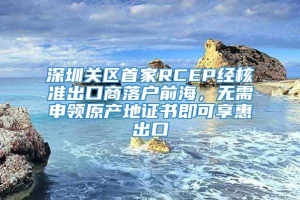 深圳关区首家RCEP经核准出口商落户前海，无需申领原产地证书即可享惠出口