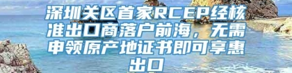 深圳关区首家RCEP经核准出口商落户前海，无需申领原产地证书即可享惠出口