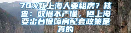 70%新上海人要租房？核查：数据不严谨，但上海要出台保障房配套政策是真的