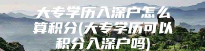 大专学历入深户怎么算积分(大专学历可以积分入深户吗)