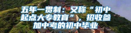 五年一贯制：又称“初中起点大专教育”，招收参加中考的初中毕业