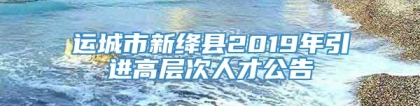 运城市新绛县2019年引进高层次人才公告