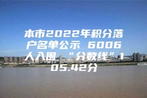 本市2022年积分落户名单公示 6006人入围 “分数线”105.42分