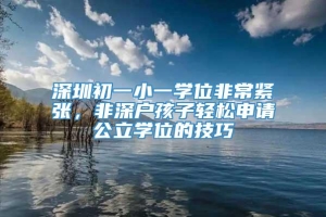 深圳初一小一学位非常紧张，非深户孩子轻松申请公立学位的技巧