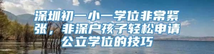 深圳初一小一学位非常紧张，非深户孩子轻松申请公立学位的技巧