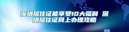 深圳居住证能享受10大福利 深圳居住证网上办理攻略