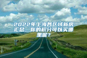 2022年上海各区域新房汇总，你的积分可以买哪里呢？