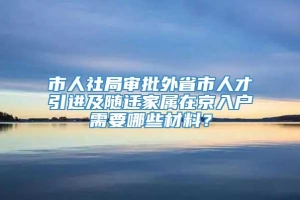 市人社局审批外省市人才引进及随迁家属在京入户需要哪些材料？