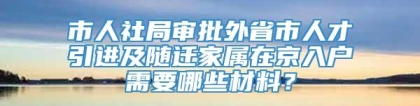 市人社局审批外省市人才引进及随迁家属在京入户需要哪些材料？