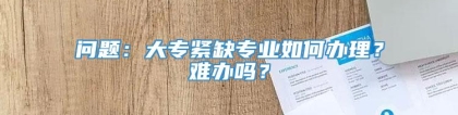 问题：大专紧缺专业如何办理？难办吗？