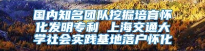 国内知名团队挖掘培育怀化发明专利 上海交通大学社会实践基地落户怀化