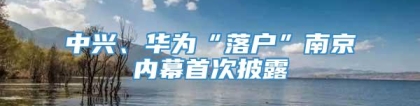 中兴、华为“落户”南京内幕首次披露