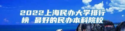 2022上海民办大学排行榜 最好的民办本科院校