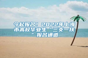 今起报名！2022年上海市高校毕业生“三支一扶”报名通道→