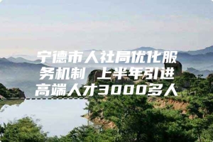 宁德市人社局优化服务机制 上半年引进高端人才3000多人