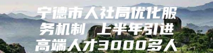 宁德市人社局优化服务机制 上半年引进高端人才3000多人