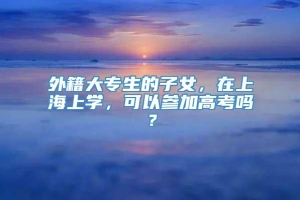 外籍大专生的子女，在上海上学，可以参加高考吗？