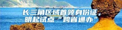 长三角区域首领身份证，明起试点“跨省通办”