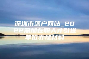 深圳市落户网站_2022深圳在职人才引进单位办理材料