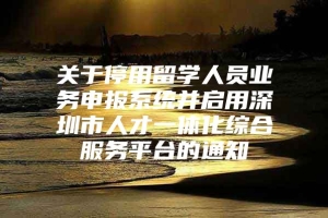 关于停用留学人员业务申报系统并启用深圳市人才一体化综合服务平台的通知