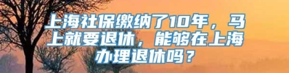 上海社保缴纳了10年，马上就要退休，能够在上海办理退休吗？