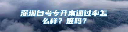 深圳自考专升本通过率怎么样？难吗？