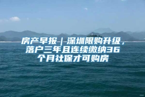 房产早报｜深圳限购升级，落户三年且连续缴纳36个月社保才可购房