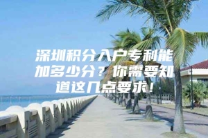 深圳积分入户专利能加多少分？你需要知道这几点要求！