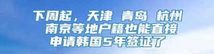 下周起，天津 青岛 杭州 南京等地户籍也能直接申请韩国5年签证了