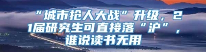 “城市抢人大战”升级，21届研究生可直接落“沪”，谁说读书无用