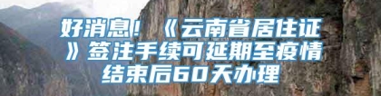 好消息！《云南省居住证》签注手续可延期至疫情结束后60天办理