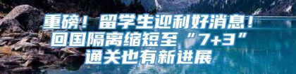 重磅！留学生迎利好消息！回国隔离缩短至“7+3”通关也有新进展