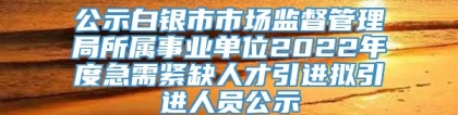 公示白银市市场监督管理局所属事业单位2022年度急需紧缺人才引进拟引进人员公示