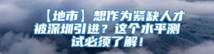 【地市】想作为紧缺人才被深圳引进？这个水平测试必须了解！