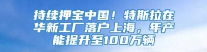 持续押宝中国！特斯拉在华新工厂落户上海，年产能提升至100万辆