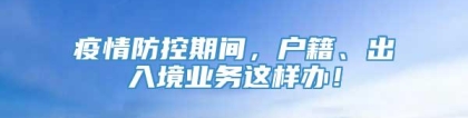 疫情防控期间，户籍、出入境业务这样办！