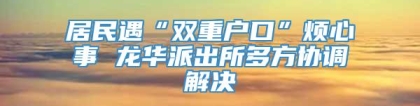 居民遇“双重户口”烦心事 龙华派出所多方协调解决
