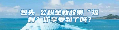 包头 公积金新政策“福利”你享受到了吗？