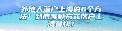 外地人落户上海的6个方法！到底哪种方式落户上海最快？