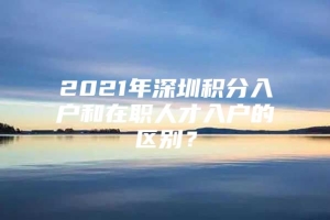 2021年深圳积分入户和在职人才入户的区别？