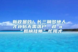 新政显效！长三角多地人才补贴无需落户，政府“揭榜挂帅”忙揽才